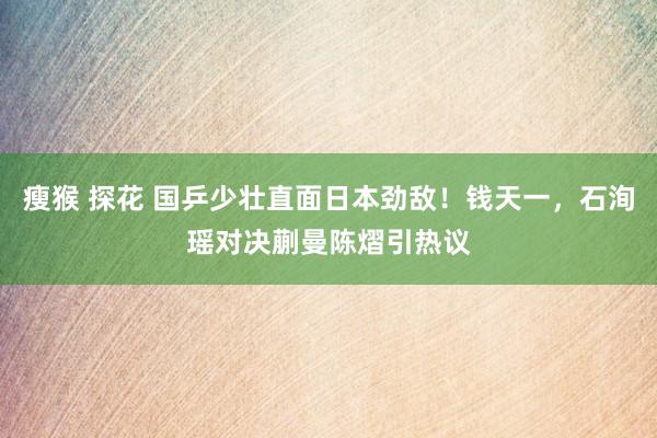 瘦猴 探花 国乒少壮直面日本劲敌！钱天一，石洵瑶对决蒯曼陈熠引热议