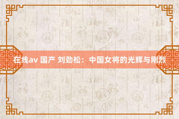 在线av 国产 刘劲松：中国女将的光辉与刚烈