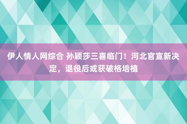 伊人情人网综合 孙颖莎三喜临门！河北官宣新决定，退役后或获破格培植