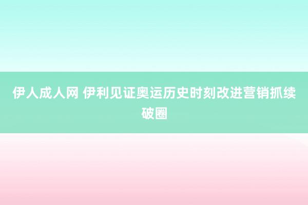 伊人成人网 伊利见证奥运历史时刻改进营销抓续破圈