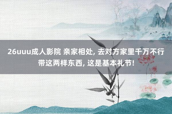 26uuu成人影院 亲家相处， 去对方家里千万不行带这两样东西， 这是基本礼节!