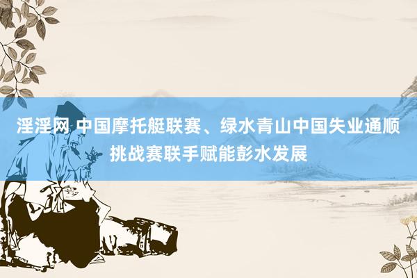 淫淫网 中国摩托艇联赛、绿水青山中国失业通顺挑战赛联手赋能彭水发展