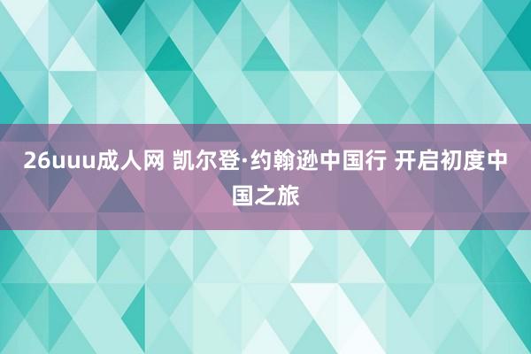 26uuu成人网 凯尔登·约翰逊中国行 开启初度中国之旅