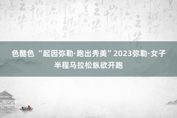 色酷色 “起因弥勒·跑出秀美”2023弥勒·女子半程马拉松纵欲开跑