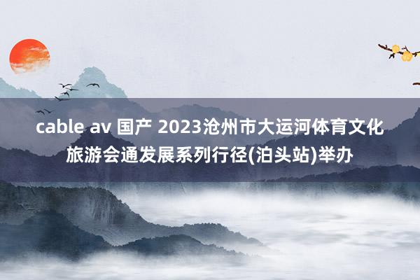 cable av 国产 2023沧州市大运河体育文化旅游会通发展系列行径(泊头站)举办