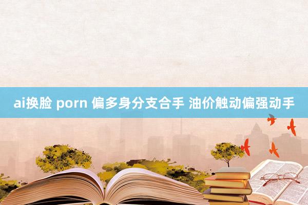 ai换脸 porn 偏多身分支合手 油价触动偏强动手