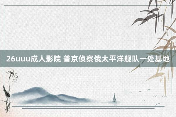 26uuu成人影院 普京侦察俄太平洋舰队一处基地