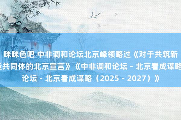 咪咪色吧 中非调和论坛北京峰领略过《对于共筑新时间全天候中非气运共同体的北京宣言》《中非调和论坛－北京看成谋略（2025－2027）》