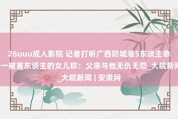 26uuu成人影院 记者打听广西防城港5东谈主命案发生地 一被害东谈主的女儿称：父亲与他无仇无怨_大皖新闻 | 安徽网