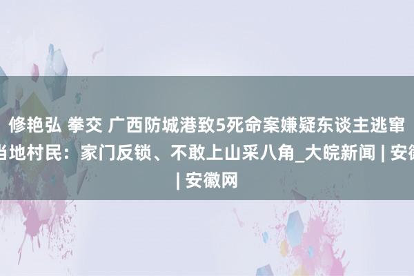 修艳弘 拳交 广西防城港致5死命案嫌疑东谈主逃窜，当地村民：家门反锁、不敢上山采八角_大皖新闻 | 安徽网