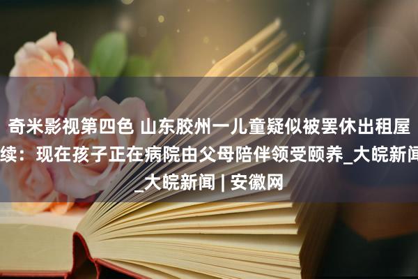 奇米影视第四色 山东胶州一儿童疑似被罢休出租屋引关注后续：现在孩子正在病院由父母陪伴领受颐养_大皖新闻 | 安徽网