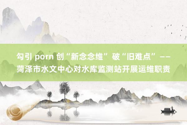 勾引 porn 创“新念念维” 破“旧难点” ——菏泽市水文中心对水库监测站开展运维职责