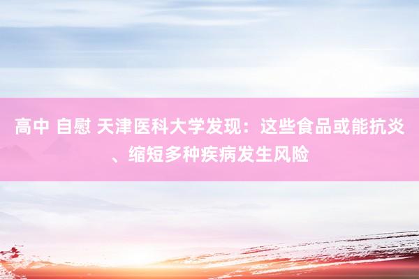 高中 自慰 天津医科大学发现：这些食品或能抗炎、缩短多种疾病发生风险