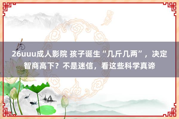 26uuu成人影院 孩子诞生“几斤几两”，决定智商高下？不是迷信，看这些科学真谛