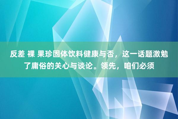 反差 裸 果珍固体饮料健康与否，这一话题激勉了庸俗的关心与谈论。领先，咱们必须