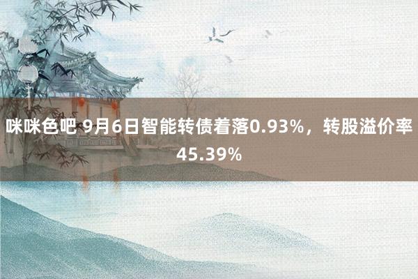 咪咪色吧 9月6日智能转债着落0.93%，转股溢价率45.39%