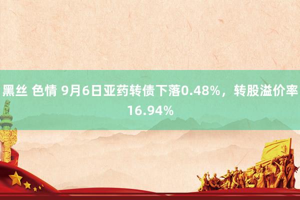 黑丝 色情 9月6日亚药转债下落0.48%，转股溢价率16.94%