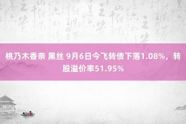 桃乃木香奈 黑丝 9月6日今飞转债下落1.08%，转股溢价率51.95%