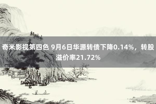 奇米影视第四色 9月6日华源转债下降0.14%，转股溢价率21.72%