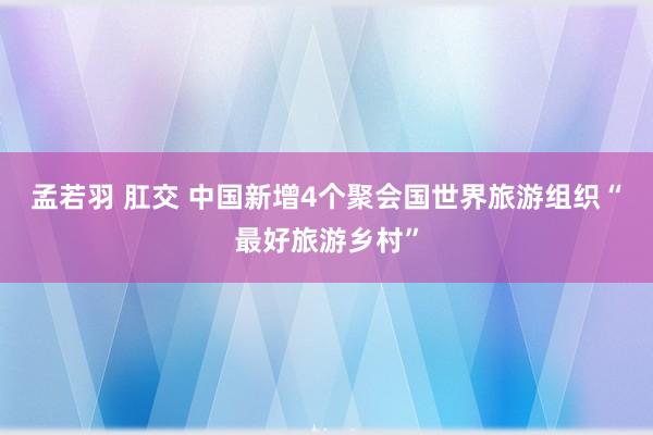 孟若羽 肛交 中国新增4个聚会国世界旅游组织“最好旅游乡村”