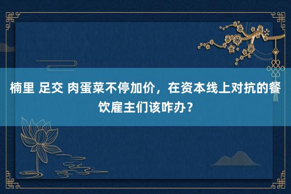 楠里 足交 肉蛋菜不停加价，在资本线上对抗的餐饮雇主们该咋办？