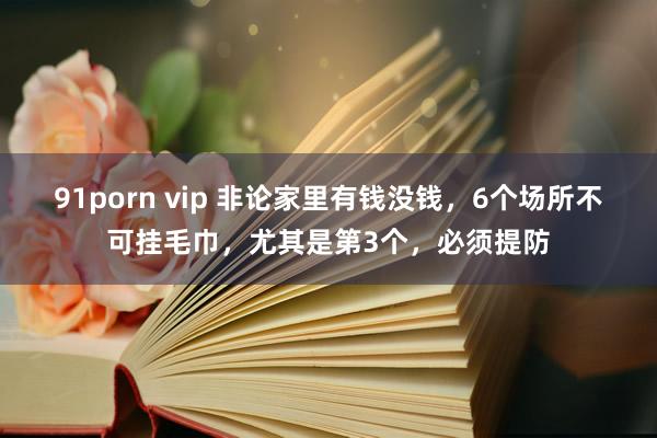 91porn vip 非论家里有钱没钱，6个场所不可挂毛巾，尤其是第3个，必须提防