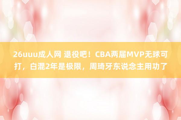 26uuu成人网 退役吧！CBA两届MVP无球可打，白混2年是极限，周琦牙东说念主用功了