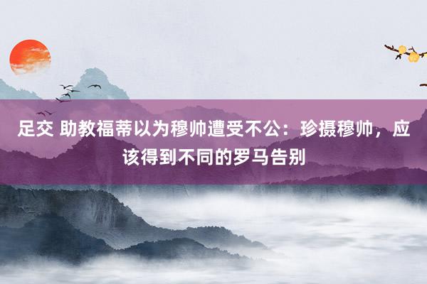 足交 助教福蒂以为穆帅遭受不公：珍摄穆帅，应该得到不同的罗马告别