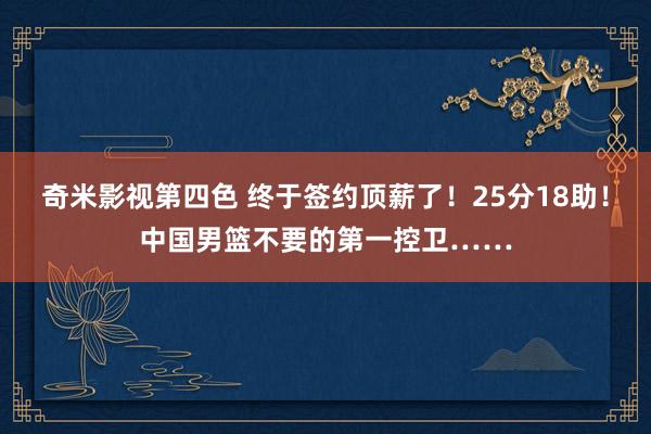 奇米影视第四色 终于签约顶薪了！25分18助！中国男篮不要的第一控卫……