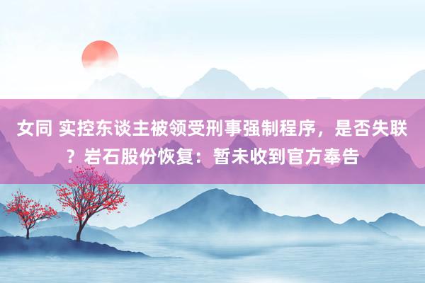 女同 实控东谈主被领受刑事强制程序，是否失联？岩石股份恢复：暂未收到官方奉告