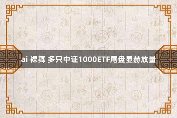 ai 裸舞 多只中证1000ETF尾盘显赫放量