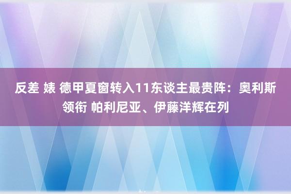 反差 婊 德甲夏窗转入11东谈主最贵阵：奥利斯领衔 帕利尼亚、伊藤洋辉在列