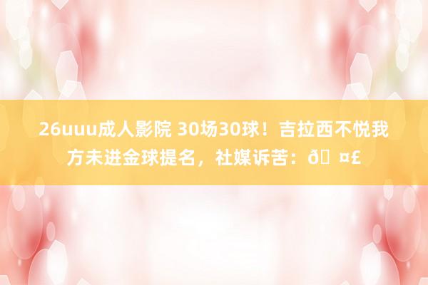 26uuu成人影院 30场30球！吉拉西不悦我方未进金球提名，社媒诉苦：🤣