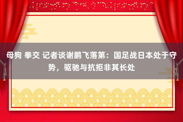 母狗 拳交 记者谈谢鹏飞落第：国足战日本处于守势，驱驰与抗拒非其长处