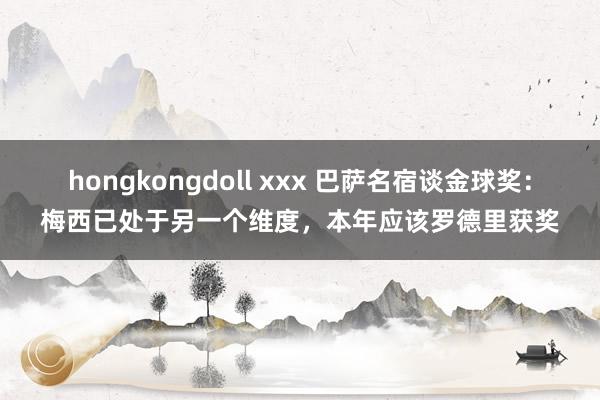 hongkongdoll xxx 巴萨名宿谈金球奖：梅西已处于另一个维度，本年应该罗德里获奖