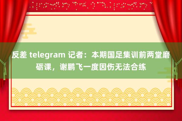 反差 telegram 记者：本期国足集训前两堂磨砺课，谢鹏飞一度因伤无法合练