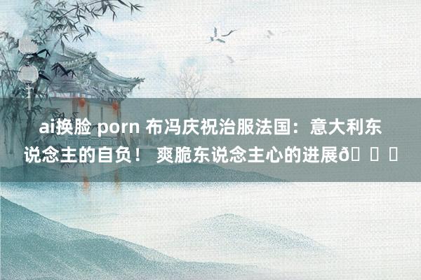 ai换脸 porn 布冯庆祝治服法国：意大利东说念主的自负！ 爽脆东说念主心的进展💙