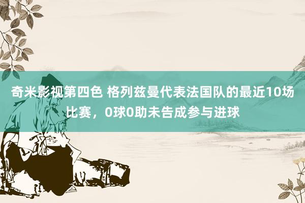 奇米影视第四色 格列兹曼代表法国队的最近10场比赛，0球0助未告成参与进球