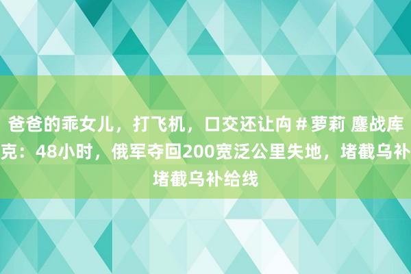 爸爸的乖女儿，打飞机，口交还让禸＃萝莉 鏖战库尔斯克：48小时，俄军夺回200宽泛公里失地，堵截乌补给线