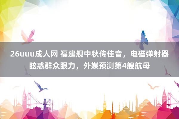 26uuu成人网 福建舰中秋传佳音，电磁弹射器眩惑群众眼力，外媒预测第4艘航母