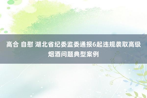 高合 自慰 湖北省纪委监委通报6起违规袭取高级烟酒问题典型案例