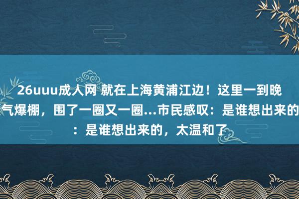 26uuu成人网 就在上海黄浦江边！这里一到晚上东说念主气爆棚，围了一圈又一圈...市民感叹：是谁想出来的，太温和了