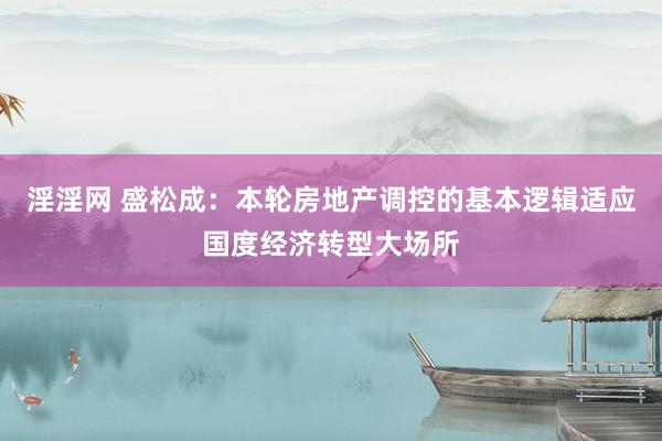 淫淫网 盛松成：本轮房地产调控的基本逻辑适应国度经济转型大场所