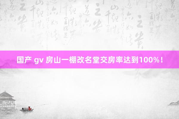 国产 gv 房山一棚改名堂交房率达到100%！