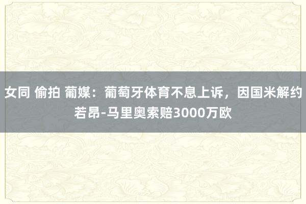 女同 偷拍 葡媒：葡萄牙体育不息上诉，因国米解约若昂-马里奥索赔3000万欧