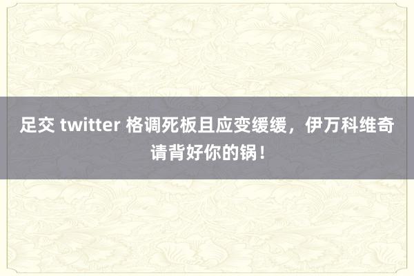 足交 twitter 格调死板且应变缓缓，伊万科维奇请背好你的锅！