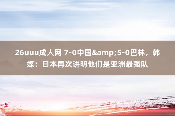 26uuu成人网 7-0中国&5-0巴林，韩媒：日本再次讲明他们是亚洲最强队