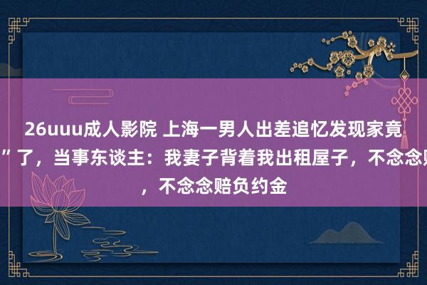 26uuu成人影院 上海一男人出差追忆发现家竟被“侵占”了，当事东谈主：我妻子背着我出租屋子，不念念赔负约金