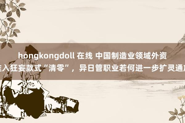 hongkongdoll 在线 中国制造业领域外资准入狂妄款式“清零”，异日管职业若何进一步扩灵通放