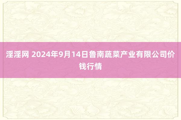 淫淫网 2024年9月14日鲁南蔬菜产业有限公司价钱行情